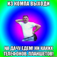 из компа выходи на дачу едем! ни каких телефонов, планшетов!