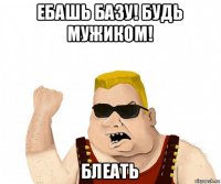 ебашь базу! будь мужиком! блеать