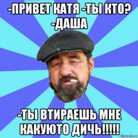 -привет катя -ты кто? -даша -ты втираешь мне какуюто дичь!!!!!