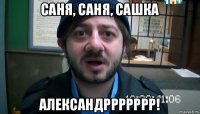 саня, саня, сашка александррррррр!