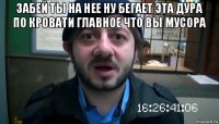 забей ты на нее ну бегает эта дура по кровати главное что вы мусора 