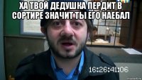 ха твой дедушка пердит в сортире значит ты его наебал 