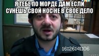 я тебе по морде дам если сунешь свой нос не в свое дело 