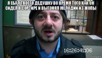 я ебал твоего дедушку во время того как он сидел в сортире и выгонял мелодии из жопы 