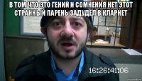 в том что это гений и сомнения нет этот странный парень задудел в кларнет 