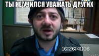 ты не учился уважать других 