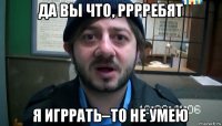 да вы что, рррребят я игррать–то не умею