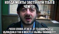 когда менты застукали тебя в чём-то: -чесн слово,эт не я ,эт тэ джирные ублюдки,я ток в мэстэ с нымы пижжил!!!!