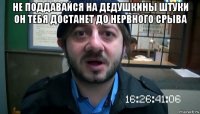 не поддавайся на дедушкины штуки он тебя достанет до нервного срыва 