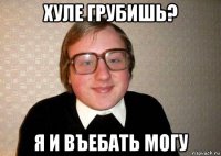 хуле грубишь? я и въебать могу