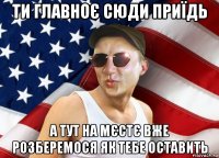 ти главноє сюди приїдь а тут на мєстє вже розберемося як тебе оставить