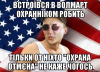 встроївся в волмарт охранніком робить тільки от ніхто "охрана отмєна" не каже чогось