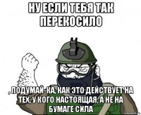 ну если тебя так перекосило , подумай-ка, как это действует на тех, у кого настоящая, а не на бумаге сила