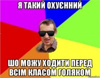 я такий охуєнний шо можу ходити перед всім класом голяком