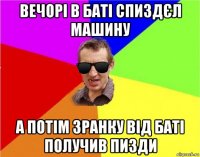 вечорі в баті спиздєл машину а потім зранку від баті получив пизди