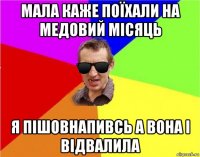 мала каже поїхали на медовий місяць я пішовнапивсь а вона і відвалила