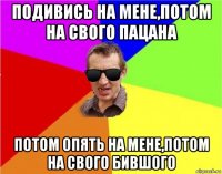 подивись на мене,потом на свого пацана потом опять на мене,потом на свого бившого