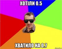 хотіли 0.5 хватило на 0.7