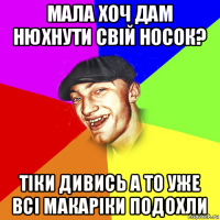 мала хоч дам нюхнути свій носок? тіки дивись а то уже всі макаріки подохли