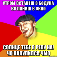 утром встанеш з бодуна вігляниш в окно солнце тебе в репу на! чо вилупилса чмо