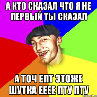 а кто сказал что я не первый ты сказал а точ епт этоже шутка ееее пту пту