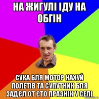 на жигулі іду на обгін сука бля мотор нахуй полетів та супутник бля задєл от єто празнік у селі