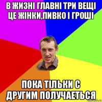 в жизнi главнi три вещi це жiнки,пивко i грошi пока тiльки с другим получаеться