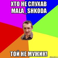 хто не слухав mala_shkoda той не мужик!