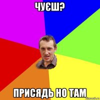 чуєш? присядь но там