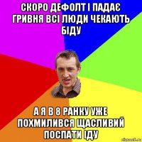 скоро дефолт і падає гривня всі люди чекають біду а я в 8 ранку уже похмилився щасливий поспати іду