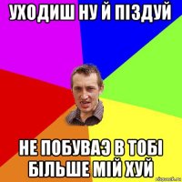 уходиш ну й пiздуй не побуваэ в тобi бiльше мiй хуй