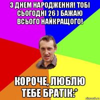 з днем народження! тобі сьогодні 26 ) бажаю всього найкращого! короче, люблю тебе братік:*