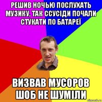 решив ночью послухать музику, так ссусіди почали стукати по батареї визвав мусоров шоб не шуміли