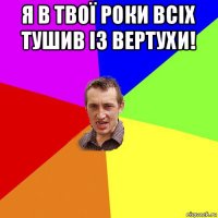 я в твої роки всіх тушив із вертухи! 