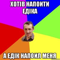 хoтiв напоити едiка а едiк напоил меня