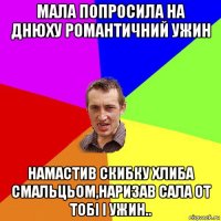 мала попросила на днюху романтичний ужин намастив скибку хлиба смальцьом,наризав сала от тобі і ужин..