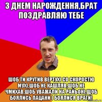 з днем нарождення,брат поздравляю тебе шоб ти крутив вертухі со скоростю мухі,шоб не кашляв,шоб не чмихав,шоб уважали на райьоні,щоб боялись пацани і боялися враги!