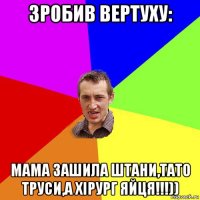 зробив вертуху: мама зашила штани,тато труси,а хірург яйця!!!))