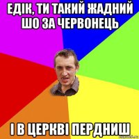 едік, ти такий жадний шо за червонець і в церкві пердниш