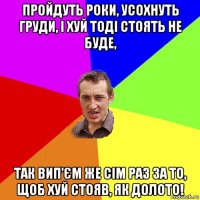 пройдуть роки, усохнуть груди, і хуй тоді стоять не буде, так вип’єм же сім раз за то, щоб хуй стояв, як долото!