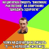 на цигарках пишуть "викликає рак легенів", на спиртному "шкодить здоров'ю". чому на дівчатах не пишуть "п*****ь нервовій системі"?