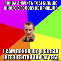 ясно? значить тобі більше нічого в голову не прийшло і сам поняв шо я більш інтелігентніший за тебе