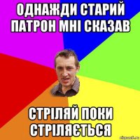 однажди старий патрон мні сказав стріляй поки стріляється