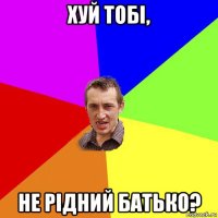 хуй тобі, не рідний батько?