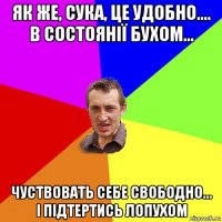 як же, сука, це удобно.... в состоянії бухом... чуствовать себе свободно... і підтертись лопухом