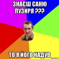 знаєш саню пузиря ??? то я його надув