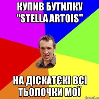 купив бутилку "stella artois" на діскатєкі всі тьолочки мої