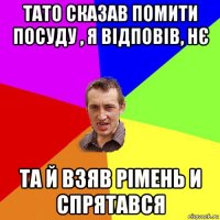 тато сказав помити посуду , я відповів, нє та й взяв рімень и спрятався