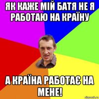 як каже мій батя не я работаю на країну а країна работає на мене!