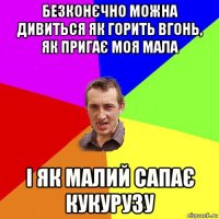 безконєчно можна дивиться як горить вгонь, як пригає моя мала і як малий сапає кукурузу